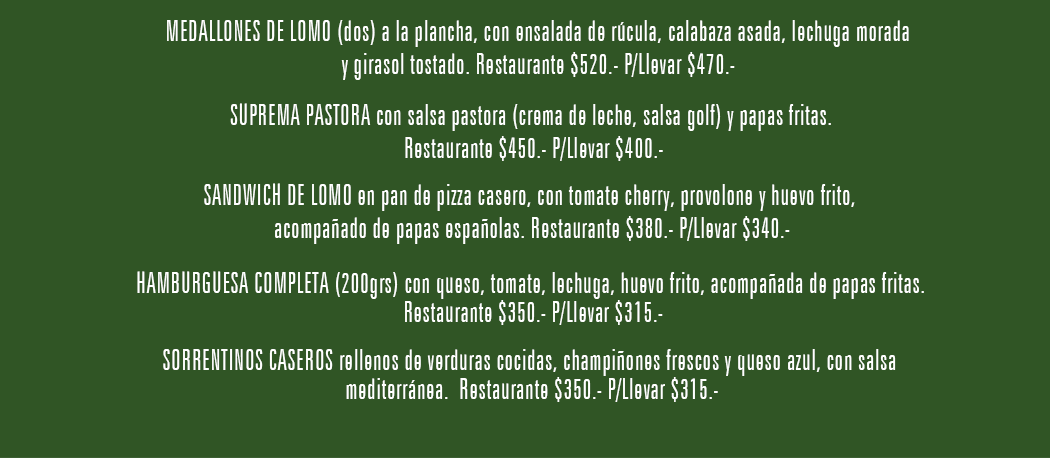 MEDALLONES DE LOMO (dos) a la plancha, con ensalada de rúcula, calabaza asada, lechuga morada y girasol tostado. Restaurante $520.- P/Llevar $470.-
				SUPREMA PASTORA con salsa pastora (crema de leche, salsa golf) y papas fritas. Restaurante $450.- P/Llevar $400.-
				SANDWICH DE LOMO en pan de pizza casero, con tomate cherry, provolone y huevo frito, acompañado de papas españolas. Restaurante $380.- P/Llevar $340.- 
				HAMBURGUESA COMPLETA (200grs) con queso, tomate, lechuga, huevo frito, acompañada de papas fritas. Restaurante $350.- P/Llevar $315.-
				SORRENTINOS CASEROS rellenos de verduras cocidas, champiñones frescos y queso azul, con salsa mediterránea. Restaurante $350.- P/Llevar $315.-
